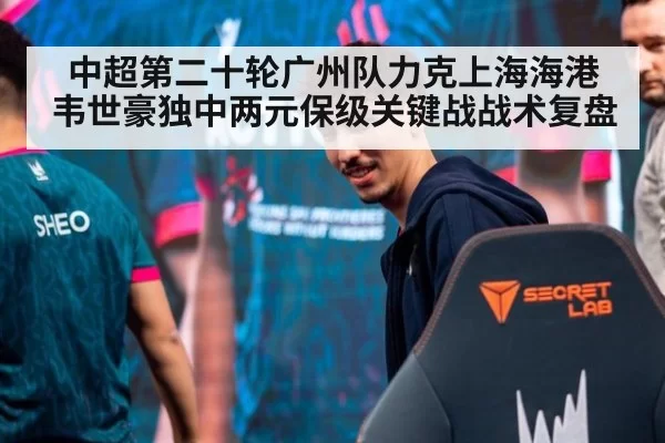 中超第二十轮广州队力克上海海港 韦世豪独中两元保级关键战战术复盘