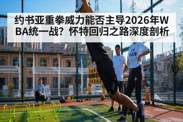 约书亚重拳威力能否主导2026年WBA统一战？怀特回归之路深度剖析