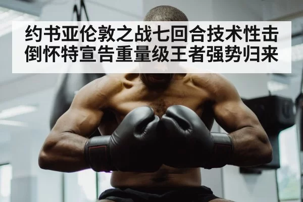 约书亚伦敦之战七回合技术性击倒怀特宣告重量级王者强势归来