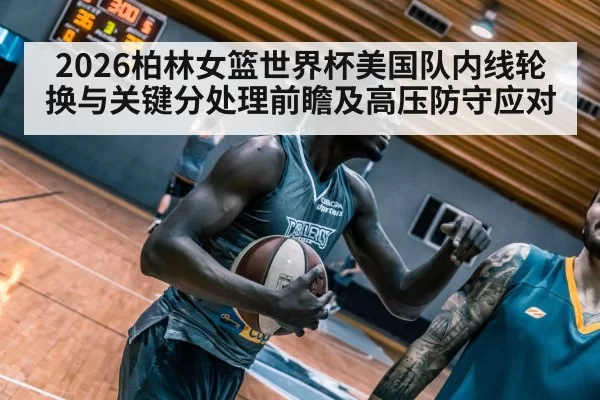 2026柏林女篮世界杯美国队内线轮换与关键分处理前瞻及高压防守应对